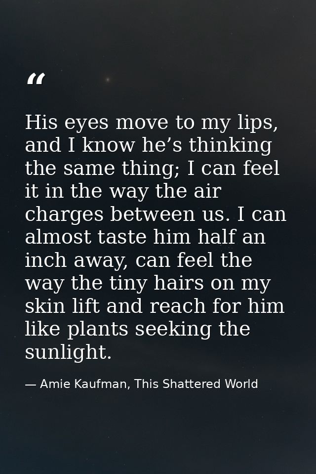 His eyes move to my lips, and I know he’s thinking the same thing; I can feel it in the way the air charges between us.  — Amie Kaufman, This Shattered World