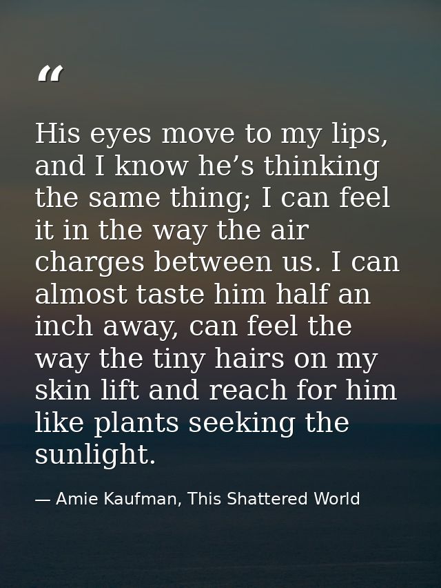 His eyes move to my lips, and I know he’s thinking the same thing; I can feel it in the way the air charges between us.  — Amie Kaufman, This Shattered World