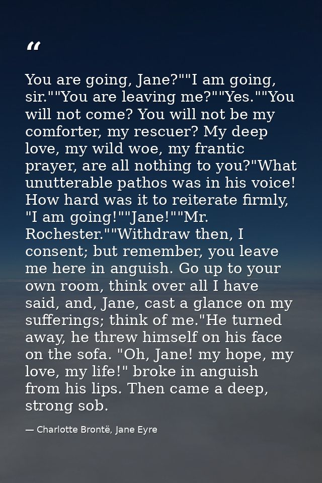 You are going, Jane?""I am going, sir.""You are leaving me?""Yes.""You will not come? You will not be my comforter, my r — Charlotte Brontë, Jane Eyre