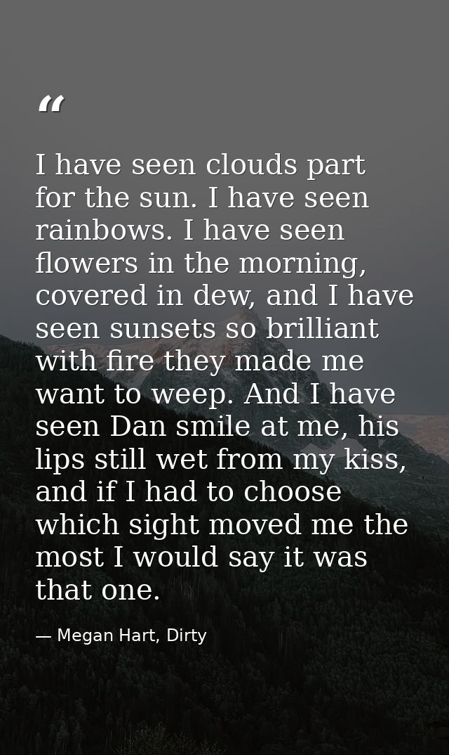 I have seen clouds part for the sun. I have seen rainbows. I have seen flowers in the morning, covered in dew, and I hav — Megan Hart, Dirty