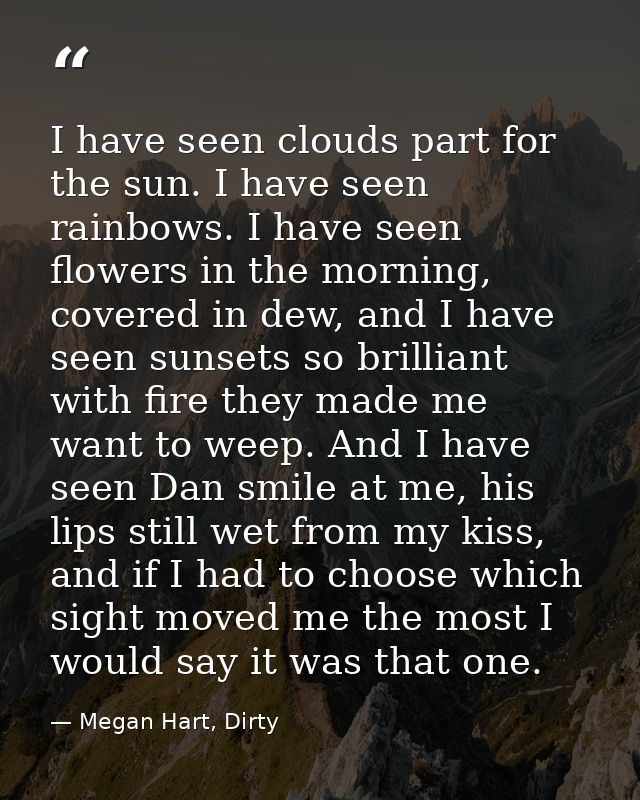 I have seen clouds part for the sun. I have seen rainbows. I have seen flowers in the morning, covered in dew, and I hav — Megan Hart, Dirty