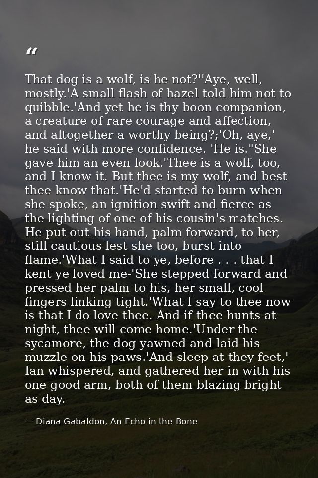 That dog is a wolf, is he not?''Aye, well, mostly.'A small flash of hazel told him not to quibble.'And yet he is thy boo — Diana Gabaldon, An Echo in the Bone