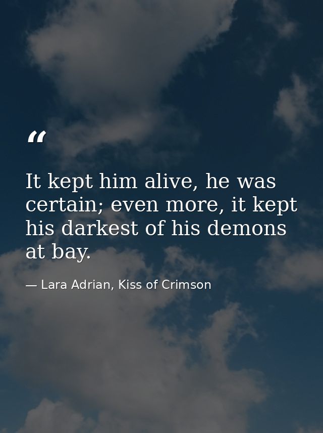It kept him alive, he was certain; even more, it kept his darkest of his demons at bay. — Lara Adrian, Kiss of Crimson