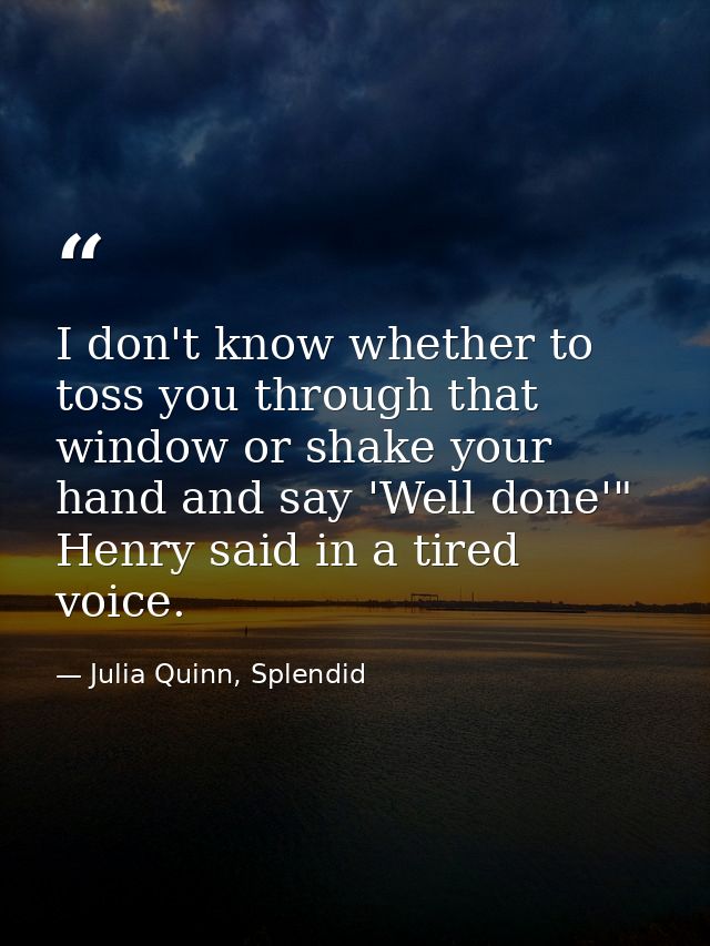 I don't know whether to toss you through that window or shake your hand and say 'Well done'" Henry said in a tired voice — Julia Quinn, Splendid