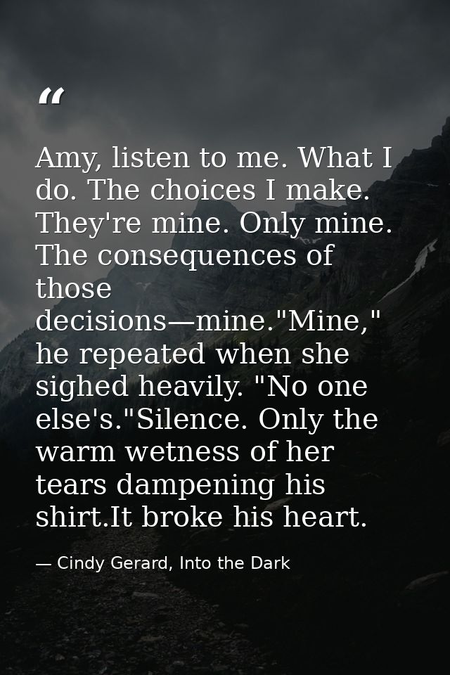 Amy, listen to me. What I do. The choices I make. They're mine. Only mine. The consequences of those decisions—mine."Min — Cindy Gerard, Into the Dark