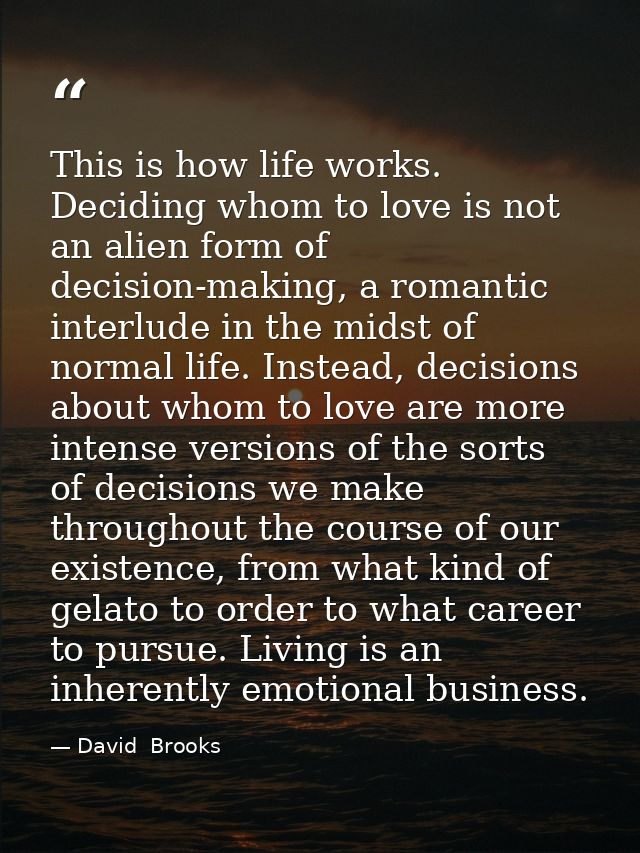 This is how life works. Deciding whom to love is not an alien form of decision-making, a romantic interlude in the midst — David  Brooks