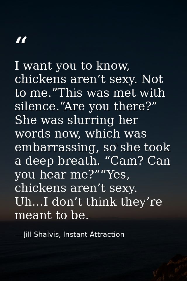 I want you to know, chickens aren’t sexy. Not to me.”This was met with silence.“Are you there?” She was slurring her wor — Jill Shalvis, Instant Attraction