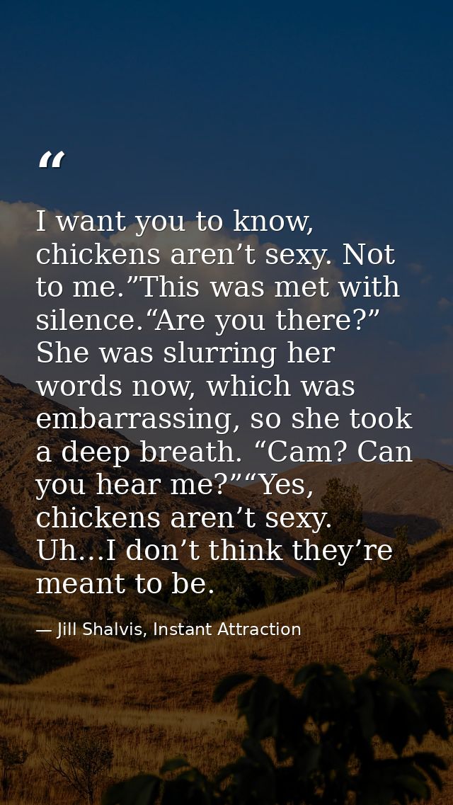 I want you to know, chickens aren’t sexy. Not to me.”This was met with silence.“Are you there?” She was slurring her wor — Jill Shalvis, Instant Attraction