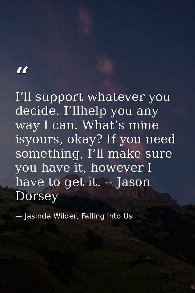 I’ll support whatever you decide. I’llhelp you any way I can. What’s mine isyours, okay? If you need something, I’ll mak — Jasinda Wilder, Falling into Us