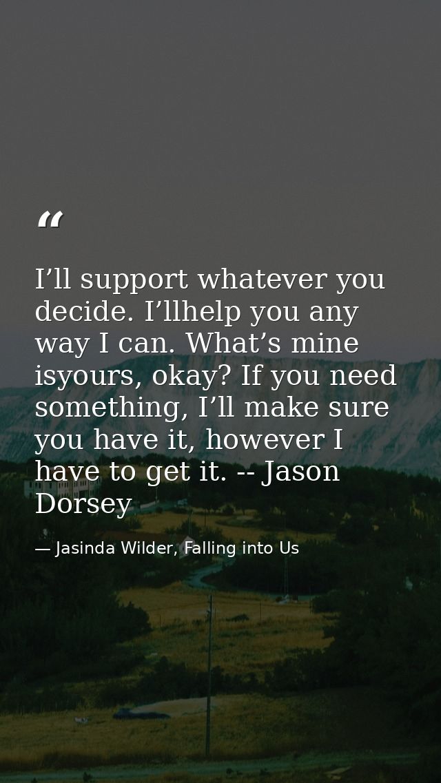 I’ll support whatever you decide. I’llhelp you any way I can. What’s mine isyours, okay? If you need something, I’ll mak — Jasinda Wilder, Falling into Us