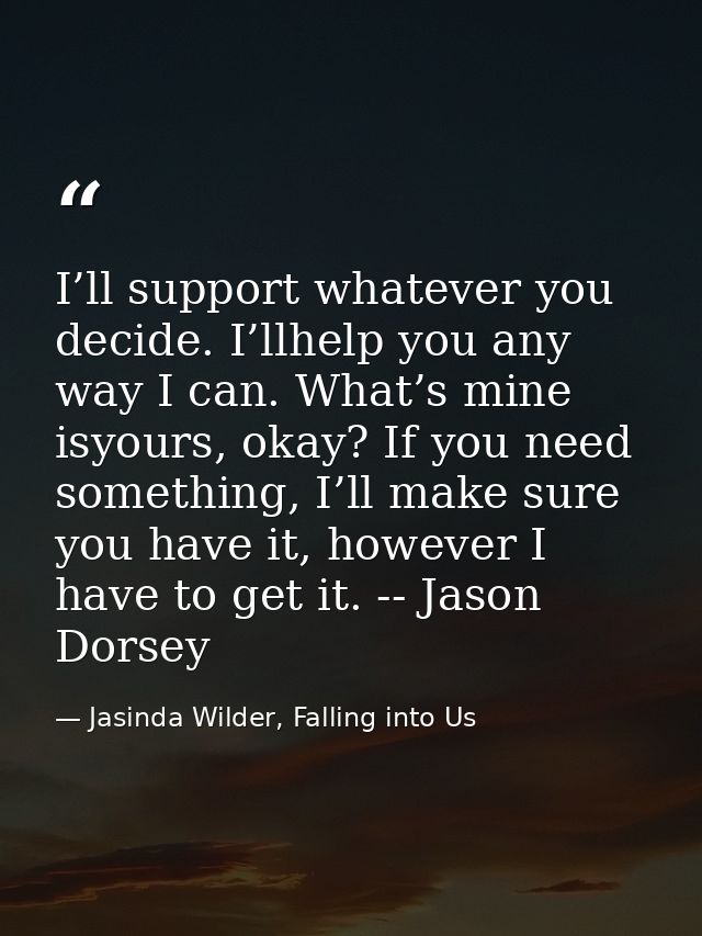 I’ll support whatever you decide. I’llhelp you any way I can. What’s mine isyours, okay? If you need something, I’ll mak — Jasinda Wilder, Falling into Us