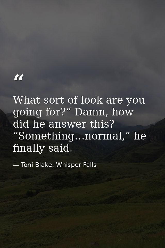 What sort of look are you going for?” Damn, how did he answer this? “Something…normal,” he finally said. — Toni Blake, Whisper Falls
