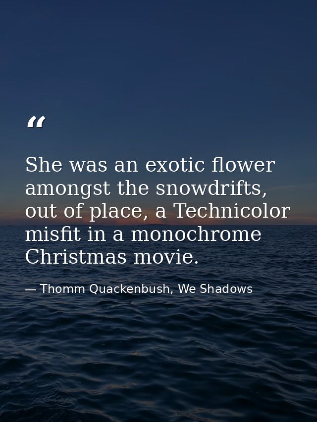 She was an exotic flower amongst the snowdrifts, out of place, a Technicolor misfit in a monochrome Christmas movie. — Thomm Quackenbush, We Shadows