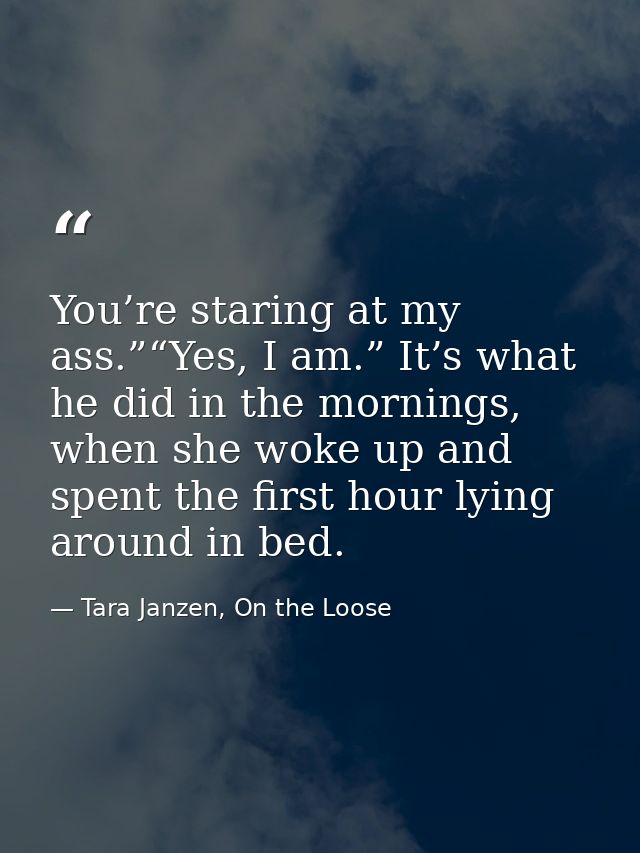 You’re staring at my ass.”“Yes, I am.” It’s what he did in the mornings, when she woke up and spent the first hour lying — Tara Janzen, On the Loose