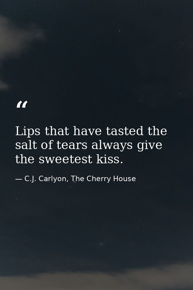 Lips that have tasted the salt of tears always give the sweetest kiss. — C.J. Carlyon, The Cherry House