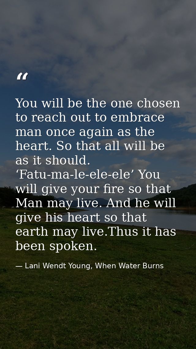 You will be the one chosen to reach out to embrace man once again as the heart. So that all will be as it should. ‘Fatu- — Lani Wendt Young, When Water Burns