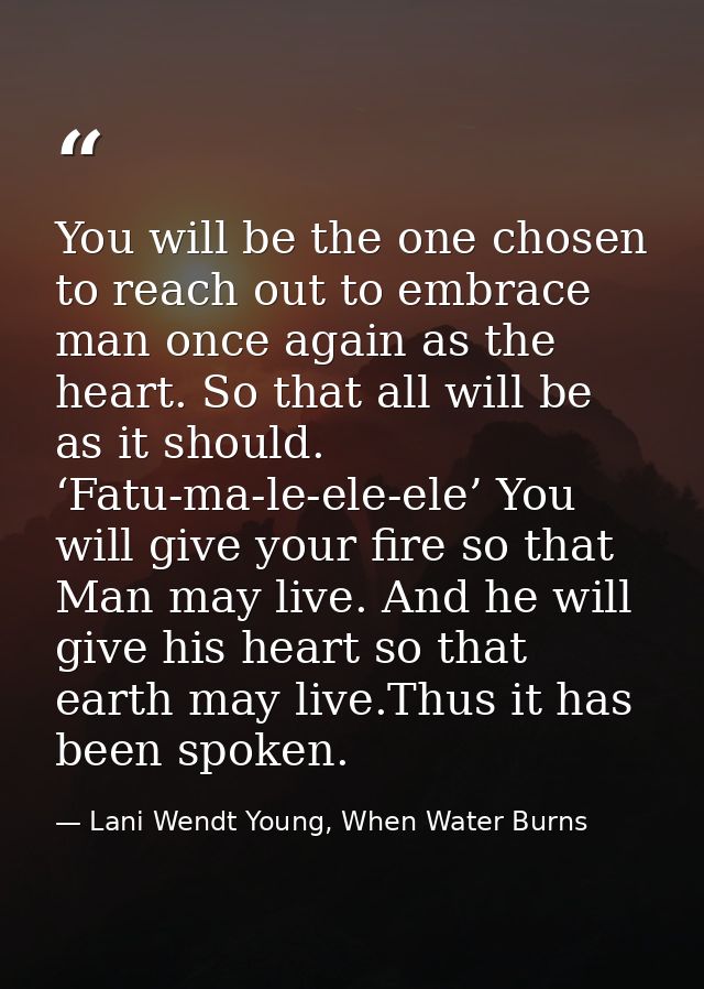 You will be the one chosen to reach out to embrace man once again as the heart. So that all will be as it should. ‘Fatu- — Lani Wendt Young, When Water Burns