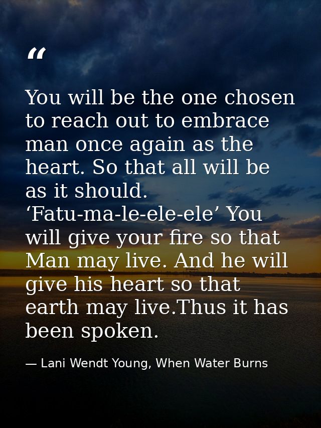You will be the one chosen to reach out to embrace man once again as the heart. So that all will be as it should. ‘Fatu- — Lani Wendt Young, When Water Burns