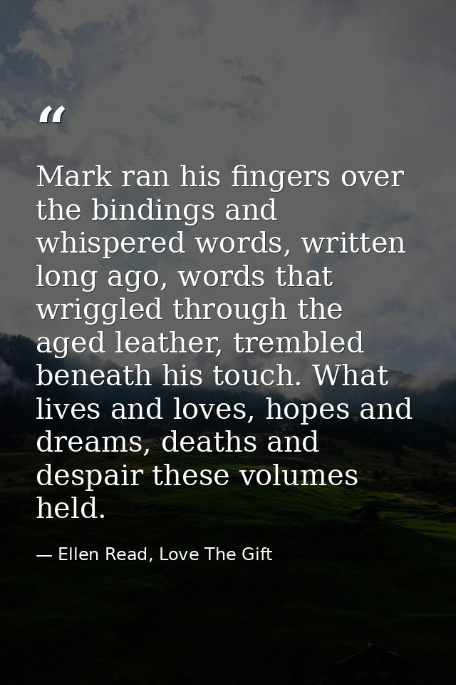 Mark ran his fingers over the bindings and whispered words, written long ago, words that wriggled through the aged leath — Ellen Read, Love The Gift