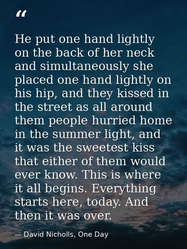 He put one hand lightly on the back of her neck and simultaneously she placed one hand lightly on his hip, and they kiss — David Nicholls, One Day