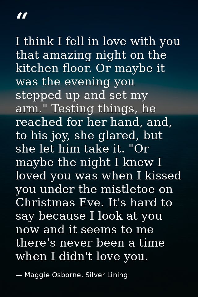 I think I fell in love with you that amazing night on the kitchen floor. Or maybe it was the evening you stepped up and  — Maggie Osborne, Silver Lining