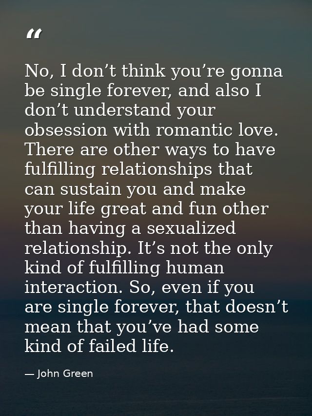 No, I don’t think you’re gonna be single forever, and also I don’t understand your obsession with romantic love. There a — John Green