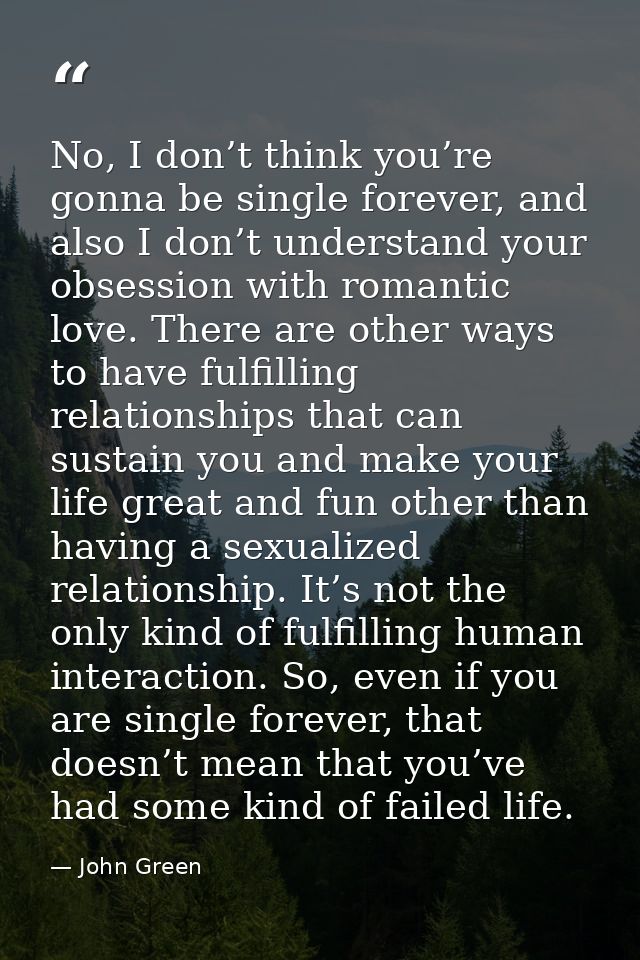 No, I don’t think you’re gonna be single forever, and also I don’t understand your obsession with romantic love. There a — John Green