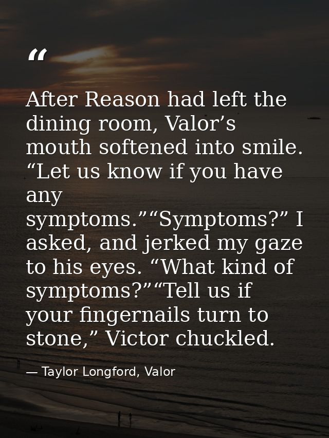 After Reason had left the dining room, Valor’s mouth softened into smile. “Let us know if you have any symptoms.”“Sympto — Taylor Longford, Valor