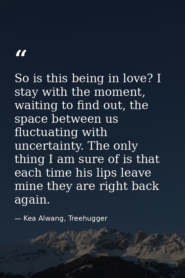 So is this being in love? I stay with the moment, waiting to find out, the space between us fluctuating with uncertainty — Kea Alwang, Treehugger
