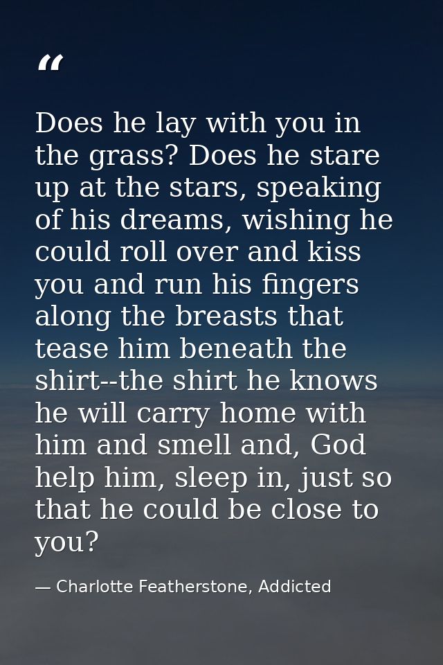 Does he lay with you in the grass? Does he stare up at the stars, speaking of his dreams, wishing he could roll over and — Charlotte Featherstone, Addicted