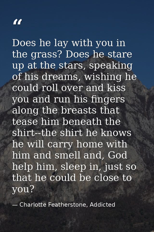 Does he lay with you in the grass? Does he stare up at the stars, speaking of his dreams, wishing he could roll over and — Charlotte Featherstone, Addicted