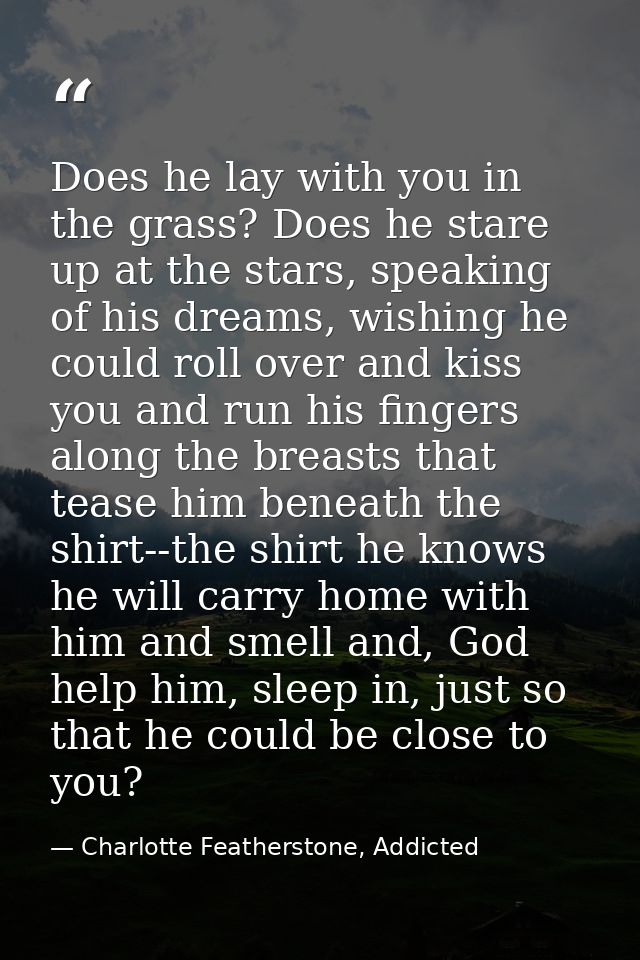 Does he lay with you in the grass? Does he stare up at the stars, speaking of his dreams, wishing he could roll over and — Charlotte Featherstone, Addicted