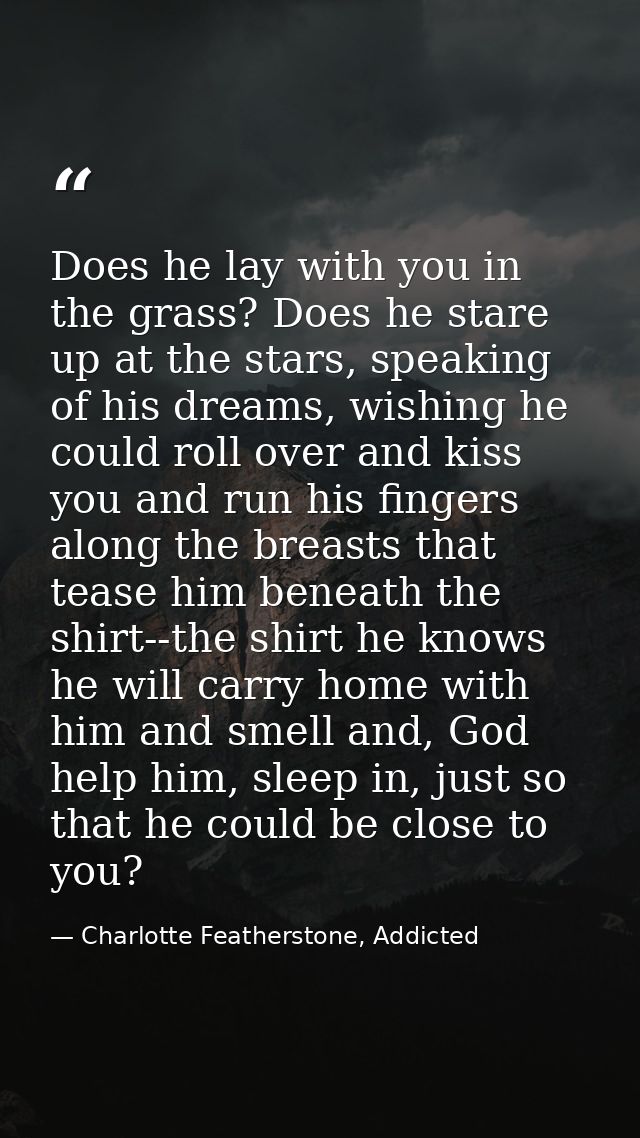 Does he lay with you in the grass? Does he stare up at the stars, speaking of his dreams, wishing he could roll over and — Charlotte Featherstone, Addicted