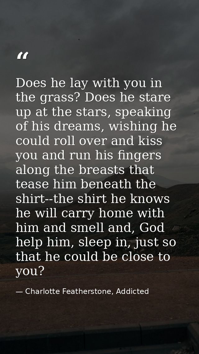 Does he lay with you in the grass? Does he stare up at the stars, speaking of his dreams, wishing he could roll over and — Charlotte Featherstone, Addicted