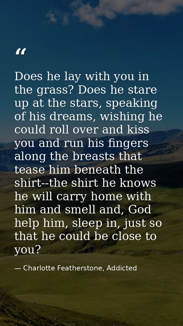 Does he lay with you in the grass? Does he stare up at the stars, speaking of his dreams, wishing he could roll over and — Charlotte Featherstone, Addicted