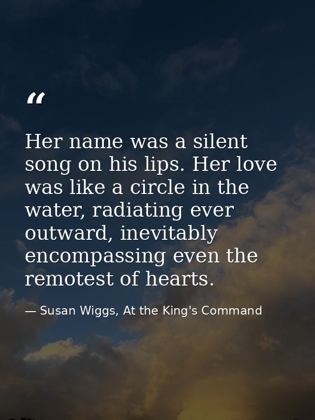 Her name was a silent song on his lips. Her love was like a circle in the water, radiating ever outward, inevitably enco — Susan Wiggs, At the King's Command