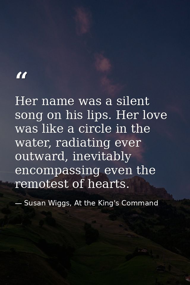 Her name was a silent song on his lips. Her love was like a circle in the water, radiating ever outward, inevitably enco — Susan Wiggs, At the King's Command