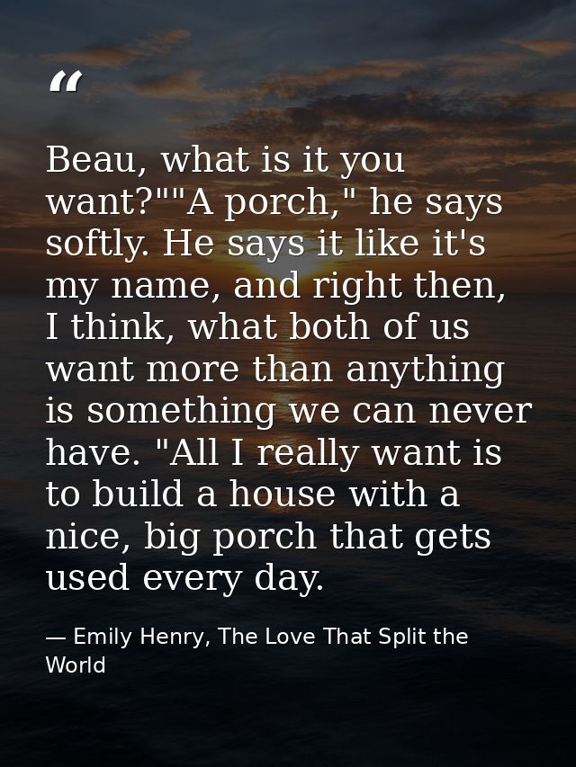 Beau, what is it you want?""A porch," he says softly. He says it like it's my name, and right then, I think, what both o — Emily Henry, The Love That Split the World