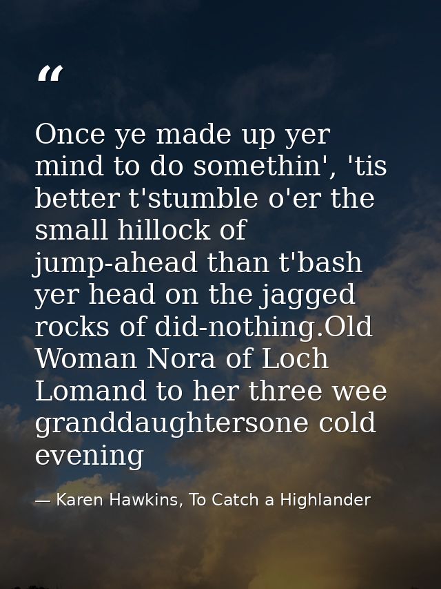 Once ye made up yer mind to do somethin', 'tis better t'stumble o'er the small hillock of jump-ahead than t'bash yer hea — Karen Hawkins, To Catch a Highlander