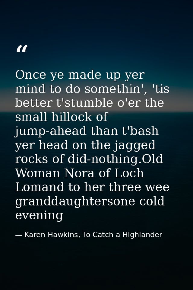 Once ye made up yer mind to do somethin', 'tis better t'stumble o'er the small hillock of jump-ahead than t'bash yer hea — Karen Hawkins, To Catch a Highlander