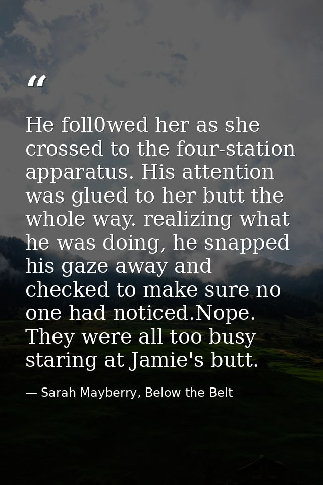 He foll0wed her as she crossed to the four-station apparatus. His attention was glued to her butt the whole way. realizi — Sarah Mayberry, Below the Belt