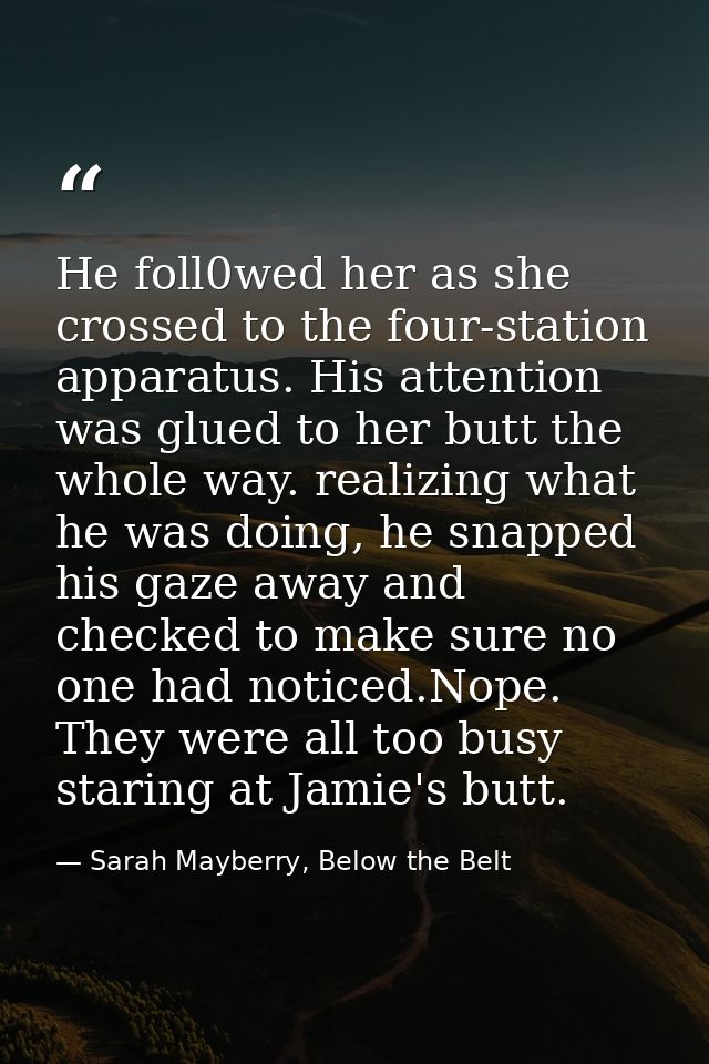 He foll0wed her as she crossed to the four-station apparatus. His attention was glued to her butt the whole way. realizi — Sarah Mayberry, Below the Belt