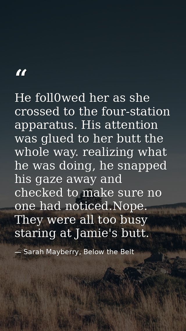 He foll0wed her as she crossed to the four-station apparatus. His attention was glued to her butt the whole way. realizi — Sarah Mayberry, Below the Belt