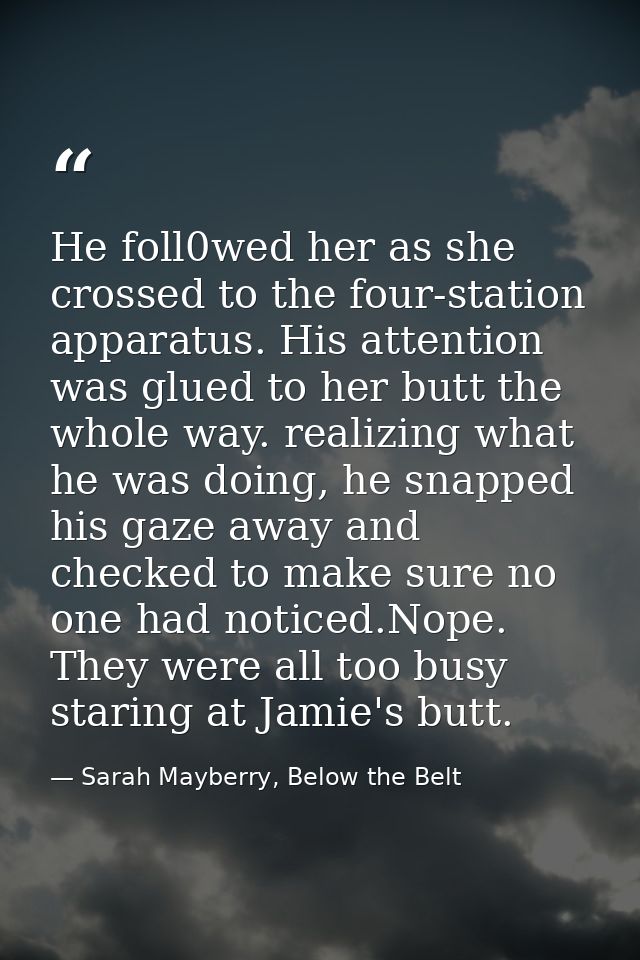 He foll0wed her as she crossed to the four-station apparatus. His attention was glued to her butt the whole way. realizi — Sarah Mayberry, Below the Belt