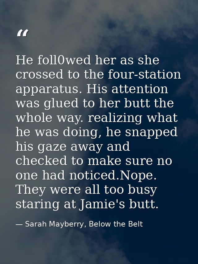 He foll0wed her as she crossed to the four-station apparatus. His attention was glued to her butt the whole way. realizi — Sarah Mayberry, Below the Belt