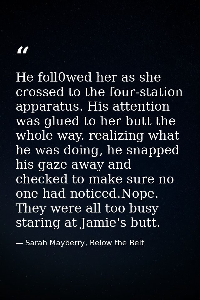 He foll0wed her as she crossed to the four-station apparatus. His attention was glued to her butt the whole way. realizi — Sarah Mayberry, Below the Belt