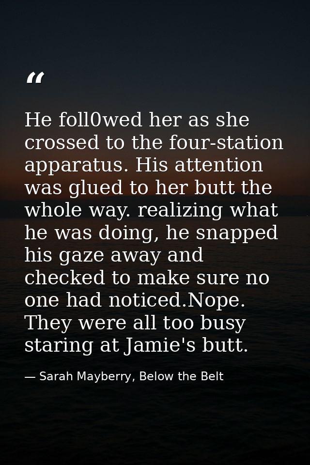 He foll0wed her as she crossed to the four-station apparatus. His attention was glued to her butt the whole way. realizi — Sarah Mayberry, Below the Belt