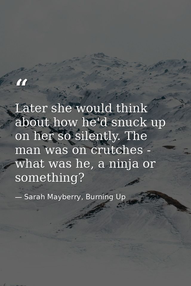 Later she would think about how he'd snuck up on her so silently. The man was on crutches - what was he, a ninja or some — Sarah Mayberry, Burning Up
