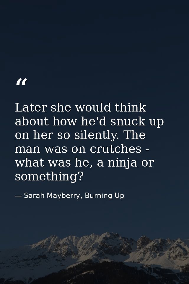 Later she would think about how he'd snuck up on her so silently. The man was on crutches - what was he, a ninja or some — Sarah Mayberry, Burning Up