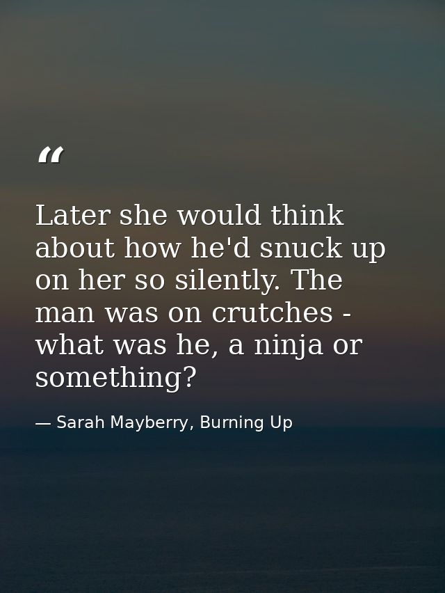 Later she would think about how he'd snuck up on her so silently. The man was on crutches - what was he, a ninja or some — Sarah Mayberry, Burning Up